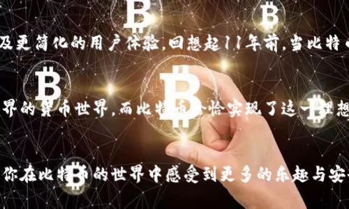 比特币自2009年推出以来，钱包的种类和功能不断发展和完善。虽然比特币从出现至今已经有超过11年的历史，但我们可以从多个方面探讨其钱包的发展历程与现状。以下是关于比特币钱包的一些重要信息：

### 1. 比特币钱包的定义
比特币钱包是存储比特币的工具，可以是软件程序、应用或硬件设备。不同类型的钱包提供不同的功能和安全性，用户可以根据自己的需求选择合适的钱包。

### 2. 钱包的种类
#### 2.1 热钱包 vs 冷钱包
热钱包是指那些连接互联网的钱包，便于进行交易，适合日常使用，比如手机钱包和网页钱包；而冷钱包则是与互联网隔离的存储方式，如硬件钱包和纸钱包，更加安全，适合长时间存储比特币。

#### 2.2 软件钱包
软件钱包是最常见的数字钱包，有桌面钱包、移动钱包和网络钱包等形式。都提供便捷的交易和访问，即使在手机上也能随时操作。

#### 2.3 硬件钱包
硬件钱包像是一个USB设备，是存储比特币最安全的方式之一，用户将私钥保存在硬件中，它不会连接到互联网，从而保护资产不受黑客攻击。

### 3. 钱包的安全性
对于比特币用户来说，安全性是钱包选择的重中之重。我记得在刚接触比特币时，我对钱包的选择有些犹豫，最终选择了一个知名的硬件钱包。因为早在那时，我就听说过许多关于黑客攻击和交易所被盗的故事，这让我明白，保护自己的资产是多么的重要。

### 4. 使用比特币钱包的体验
#### 4.1 创建钱包
创建一个比特币钱包通常很简单，只需下载一个应用或购买一个硬件设备，按照指示进行设置即可。在这方面，我的第一次体验是使用一个简单的手机钱包，当时我对这个新兴的货币充满了好奇。

#### 4.2 进行交易
通过钱包进行交易是一个既简便又令人兴奋的过程。从输入接收地址到确认交易，整个流程都有种神奇的感觉，就像是穿梭于数字世界，我能感受到比特币区块链的每一次脉动。

### 5. 比特币钱包的未来
随着比特币的普及，钱包也在不断发展。未来，我们可能会看到更多与人工智能结合的智能钱包、新的安全技术、以及更简化的用户体验。回想起11年前，当比特币刚出现的时候，几乎没人能预见今天的这一切，而我也凭借对加密货币的热爱，参与到了这一历史性的革命之中。

### 6. 个人看法
在我看来，比特币和它的相关钱包不仅仅是一种经济行为，更是一种文化的体现。我小时候也曾幻想过一个没有边界的货币世界，而比特币恰恰实现了这一理想。通过比特币钱包，我们不仅能够自由交易，还能参与全球性的数字资产变革。

### 7. 结语
无论你是比特币的新手还是老玩家，合适的钱包都是你参与这一旅程的重要工具。希望我的分享能够帮助到你，使你在比特币的世界中感受到更多的乐趣与安全。