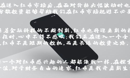 如何利用红币实现个人财务自由？揭开虚拟币的秘密
红币, 虚拟币, 财务自由/guanjianci

引言：迈向财务自由的第一步
在如今这个数字化的时代，虚拟币的崛起为我们提供了新的财富增值途径，而红币作为其中一种备受关注的虚拟货币，其潜力与价值更是不容忽视。对我来说，红币不仅仅是一种数字货币，更是我实现财务自由的梦想之路的一部分。我还记得小时候，自己在零花钱上打理小额储蓄时的兴奋与期待。如今，随着虚拟币的全面推广，我对财富的管理和追求也变得更加多元化。

什么是红币？
红币是一种基于区块链技术的虚拟货币，通常用于在线交易、投资及存储价值。它的特点是去中心化、安全性高、交易快速便捷，与传统货币相比，它打破了地域限制，为全球用户提供了便利。红币的独特之处在于它的社区驱动和技术支持，吸引了一大批投资者和用户。

红币的投资价值分析
投资红币就像是选择一条未知的河流，我们无法预见未来，但我们可以通过了解市场动向、分析技术趋势以及借鉴他人的经验来做出明智的选择。我的投资旅程始于一次偶然的机会，当时我在一场讨论会上听到有人谈论红币的未来潜力，这让我对这项新兴的资产产生了浓厚的兴趣。
通过市场研究，我发现红币的价值不仅仅体现在其价格的波动上，更在于其背后强大的社区支持和技术发展。相比于其他虚拟币，红币在技术创新和应用场景上有着更多的可能性。这让我相信，红币在未来还会持续增长，成为我财务自由路上的一个重要支点。

如何有效投资红币
投资红币并不是简单的买入和等待，而是需要我们做大量的功课和准备。我自己在投资初期就犯过不少错误，比如盲目跟风和缺乏市场分析。后来我渐渐意识到，进行深入研究和制订投资策略是成功的关键。
首先，我们要关注红币的市场动向，及时获取相关信息。在这方面，加入一些红币的讨论群体，参与社区活动，不仅能够提升自己的知识水平，还能结交志同道合的朋友。在一次团队合作中，我和几位朋友一起探讨红币的投资策略，分享经验，最后我们能够根据彼此的见解制定出更科学的投资方案。
其次，学习技术分析也是关键。我们可以通过学习图表分析、趋势预测等知识，帮助我们更好地判断入市与出市的时机。我认为，虽然这些知识的学习可能会耗费一些时间，但却为我们的投资带来了不可小觑的收益。

风险与回报：合理配置资产
任何投资都有风险，红币也不例外。我在这方面的深刻体会来源于我小时候跟父母一起进行的模拟投资。我们常常根据市场变化及时调整策略，这种适应能力让我在进入红币市场后，在面对价格大幅波动时也能保持冷静。投资红币时，我们一定要做好风险控制，合理配置资产，确保自己的资金安全。
我建议投资红币的比例不宜过大，可以考虑将其作为投资组合的一部分，结合其他资产的流动性与稳定性，形成一个更全面的投资策略。总之，学习如何评估风险、分散投资能够帮助我们在红币市场规避不必要的损失。

红币的未来发展趋势
当我关注红币的市场时，有一个问题始终萦绕在我的心头：红币的未来到底会怎样？通过对行业的观察，我认为虚拟币的未来必将与区块链技术的发展息息相关。随着金融科技的不断创新，红币也将迎来新的机遇。
在我看来，未来红币的应用场景会越来越广泛。不仅限于支付和交易，还会与更多的行业相结合，推动数字经济的发展。当我看到一些企业开始接纳红币作为支付手段时，心中不得不感叹：我们正在进入一个全新的时代。
通过与其他用户的交流，我发现许多人对红币的认可度正在逐渐提升。随着越来越多的人参与到红币的投资和交易中，红币的价值也在稳步增长。这让我更加相信，红币不是短期的投机，而是长远的投资之路。

总结：拥抱红币，开启新生活
从最初的好奇到后来的实际参与，我的红币投资之路充满了挑战与机会。在这个过程中，不仅让我收获了财富，也让我学会了如何更好地管理自己的财务。我希望每一个对红币感兴趣的人都能像我一样，在探索的过程中找到属于自己的投资策略。
当然，投资红币的道路不会一帆风顺，过程中可能会经历波动和困扰，但只要我们对未来保持信心，注重学习与成长，就一定能够在红币的海洋中找到属于自己的价值。对于财务自由的追求，红币是我开启新生活的契机，希望每一位跟随我步伐的朋友都能在这条路上收获成功。