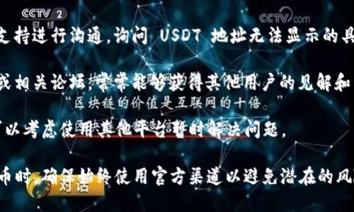 Tokenim 是一个平台或项目的名称，但我没有详细的实时信息或最新动态。因此，如果 Tokenim 目前没有提供 USDT 地址，可能有几个原因：

1. **平台尚未支持 USDT**：可能 Tokenim 尚未集成 USDT 支付或转账功能，或者其技术框架中没有添加此种资产。

2. **项目调整**：Tokenim 可能正在进行维护或升级，导致暂时未能显示 USDT 地址。

3. **地域限制**：某些地区或国家可能因法规或其他原因，临时禁止或限制某些加密货币的使用。

4. **技术问题**：也有可能是平台遭遇技术故障或错误，导致信息未能正确显示。

如果你需要进行转账或查找 USDT 地址，以下是一些建议的步骤：

- **查看官方公告**：访问 Tokenim 的官方网站或社交媒体，查看是否有关于该问题的公告。

- **联系支持团队**：直接与 Tokenim 的客户支持进行沟通，询问 USDT 地址无法显示的具体原因。

- **查看社区讨论**：参与 Tokenim 用户社区或相关论坛，常常能够获得其他用户的见解和经验。

- **考虑替代方案**：如果你急需进行交易，也可以考虑使用其他平台暂时解决问题。

请保持对平台信息的敏感，尤其是在涉及加密货币时，确保始终使用官方渠道以避免潜在的风险。