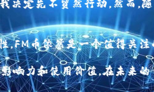 FM币（或称为FM Coin）被认为是一种虚拟币，它是在区块链技术基础上发行的数字资产。虚拟币通常是指在数字环境中流通的货币形式，这些货币可以用于交易、投资和其他金融活动。与传统货币不同，虚拟币没有实物形式，通常依赖于去中心化的分布式账本技术（如区块链）来确保交易的安全性和透明性。

以下是关于FM币作为虚拟币的一些关键点：

### 什么是FM币？
FM币是一种基于区块链技术的加密货币，通常用于特定平台或生态系统内的交易。它可能用于支付、转账或作为激励机制来促进用户参与。例如，一些平台可能会使用FM币作为用户获取奖励的方式，鼓励用户在其平台上进行更多的互动和交易。

### 虚拟币的特征
作为虚拟币，FM币具有一些典型特征：
ul
    li去中心化：FM币通常不依赖于中央银行或政府发行，而是由区块链网络中的用户共同维护。/li
    li安全性：通过加密算法，FM币的交易信息安全且透明，防止伪造和篡改。/li
    li匿名性：很多虚拟币交易不需要提供个人信息，保护用户的隐私。/li
    li可分性：FM币可以分割成更小的单位，便于小额支付。/li
/ul

### FM币的使用场景
虽然FM币的具体使用场景可能会有所不同，但以下是一些常见的应用领域：
ul
    li在线支付：用户可以使用FM币在支持该币种的在线商店进行购买。/li
    li投资：FM币可以作为投资资产，通过交易所进行买卖，以期在未来获得更高的回报。/li
    li奖励机制：许多平台会通过FM币来激励用户参与，例如，通过完成任务或达成里程碑获取奖励。/li
/ul

### FM币的优缺点
和其他虚拟币一样，FM币也具有其优缺点：
h4优点：/h4
ul
    li快速交易：与传统银行系统相比，虚拟币的转账速度往往更快。/li
    li低交易费用：在某些情况下，使用FM币进行交易的费用可能低于传统支付方式。/li
    li全球通用性：FM币可以在全球范围内使用，消除了汇率和跨境交易的问题。/li
/ul
h4缺点：/h4
ul
    li波动性：FM币的价格可能会受到市场情绪和其他因素的影响，波动性较大。/li
    li缺乏监管：多数虚拟币不受政府监管，可能会带来法律风险。/li
    li安全风险：尽管区块链技术是安全的，但交易所和钱包等依然可能成为黑客攻击的目标。/li
/ul

### 如何购买FM币？
如果你想购买FM币，通常可以通过以下步骤进行：
ol
    li选择一个可信赖的交易所：确保选择一个安全、用户评价良好的加密货币交易所。/li
    li注册账户：在交易所注册一个账户，并提供必要的身份验证信息。/li
    li充值资金：通过银行转账或其他可接受的支付方式将资金充值到你的交易账户。/li
    li购买FM币：在交易所的交易界面上选择FM币进行购买。/li
/ol

### 个人观点和经历
回想起来，我第一次接触虚拟币是在几年前。当时身边的朋友们都在讨论比特币和以太坊，这让我感到非常好奇。我记得当时也想尝试购买一些比特币，但由于对加密市场的不熟悉，我决定先不贸然行动。然而，随着越来越多的虚拟币进入市场，我逐渐开始关注这些新兴的数字资产。现在，FM币的出现让我更加兴奋，因为它代表了技术与金融的结合，甚至在某种程度上改变了我对价值的理解。

### 结论
总的来说，FM币作为一种虚拟币，具有广泛的应用潜力和投资机会。尽管它在投资过程中可能面临价格波动和法律风险，但如果你能够合理评估这些风险，并对市场保持一定的敏感性，FM币依然是一个值得关注的数字资产。随着数字经济的不断发展，像FM币这样的虚拟币将越来越多地融入我们的日常生活中。

通过了解FM币及其作为虚拟币的特性，投资者可以更清楚地认识到其价值与风险，从而做出更加明智的决策。无论是在数字支付、投资还是参与奖励机制中，FM币都展现出了一定的影响力和使用价值。在未来的日子里，我们可能会看到FM币在全球范围内的更广泛运用。