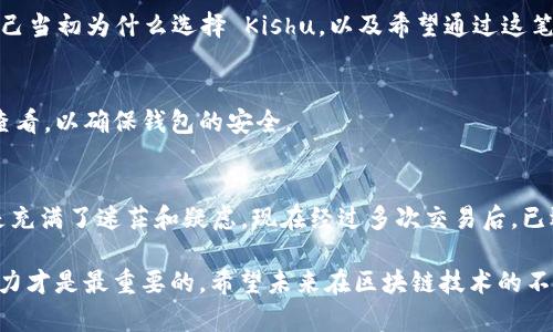 在进行加密货币转移之前，确保你已经对所涉及的平台和钱包进行了必要的了解，并确认所有地址的正确性。以下是将 Kishu 在线转入 TP Wallet 的一系列步骤。

步骤一：准备工作
在转账之前，你需要确保你在欧易交易所和 TP Wallet 上都已设置好账户。如果你还没有设置 TP Wallet，可以从官方网站下载并安装。创建钱包后，确保你妥善保管好助记词和私钥。这是你资产安全的关键。想起我第一次创建钱包时的紧张与兴奋，这种感觉总是让我记忆犹新。

步骤二：获取 TP Wallet 地址
打开 TP Wallet，选择你希望接收 Kishu 的地址。通常，你可以在钱包内选择“接收”或“收款”等选项。系统会提供一个 Kishu 的钱包地址，记得复制这个地址，确保护照复制的地址没有任何错误。要是地址错了，你的钱可能会丢失。我小时候对数字的敏感性还不够，总是喜欢用纸质的方式记录，可能真是因为经历过那样的“惨痛”教训，让我更加谨慎小心。

步骤三：登录欧易账户
打开江时，在你的计算机或者手机上登录你的欧易账户。在确保你的账户安全性及验证后，找到“Kishu”的交易页面。对于初次使用欧易的人来说，交易页面可能略显复杂，但别担心，慢慢来。

步骤四：发起转账
在Kishu的交易页面上，寻找“提币”或者“转账”的选项。选择此选项后，系统将要求你填写接收地址，刚才你从 TP Wallet 获取的地址在此处粘贴。务必仔细核对地址的每一个字符，任何一个小的错误都可能导致资金永久丢失。

步骤五：填写转账金额
接下来，输入你希望转入 TP Wallet 的 Kishu 数量。在填写金额时，不妨考虑交易手续费的因素。手续费会因网络的拥堵程度而变化，这一点我从多次交易中感受到。有时候因为手续费的忽视，最后损失的不只是转账金额本身，还有因为错过了短期内资产上涨的机会。

步骤六：确认和提交
在所有信息均已确认无误后，点击提交。在这一步骤中，交易平台通常会要求你进行安全验证，比如短信验证码或谷歌身份验证。确保按照步骤完成，以保障你的账户安全。

步骤七：等待确认
提交成功后，转账进入处理阶段。一般情况下，Kishu 的转账确认速度较快，可能会在几分钟内完成。这段等待其实是充满期待的好时光，你可以回想一下自己当初为什么选择 Kishu，以及希望通过这笔转账实现怎样的财务目标。

步骤八：检查 TP Wallet
转账完成后，回到你的 TP Wallet，查看是否到账。如果一切正常，你会在“资产”页面看到你刚刚转入的 Kishu。记住，每当有新的交易记录时，都需要及时查看，以确保钱包的安全。

总结与反思
通过以上步骤，你成功将 Kishu 转入 TP Wallet。随着数字货币市场的不断发展和变化，保持学习和警惕是很重要的。回想我刚开始接触加密货币时，总是充满了迷茫和疑虑，现在经过多次交易后，已逐渐掌握了交易的精髓。我希望我的这篇指南能够帮助到每一个刚入门的朋友，让我们在数字货币的世界里，少走弯路，共同实现我们的梦想。

最后，也想跟大家分享一个我个人的体会：在加密货币的市场上，心态的平和尤为关键。尽管市场波动频繁，但永远要记住，资金的管理和个人的风险承受能力才是最重要的。希望未来在区块链技术的不断发展中，大家都能找到属于自己的财富之路。